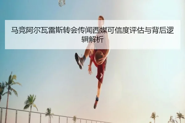 马竞阿尔瓦雷斯转会传闻西媒可信度评估与背后逻辑解析