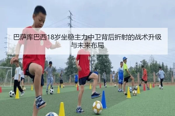 巴萨库巴西18岁坐稳主力中卫背后折射的战术升级与未来布局