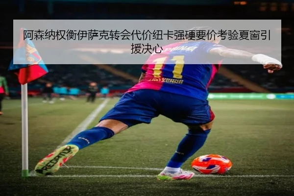 阿森纳权衡伊萨克转会代价纽卡强硬要价考验夏窗引援决心